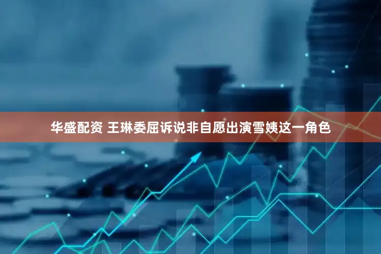 华盛配资 王琳委屈诉说非自愿出演雪姨这一角色