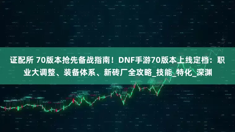 证配所 70版本抢先备战指南！DNF手游70版本上线定档：职业大调整、装备体系、新砖厂全攻略_技能_特化_深渊