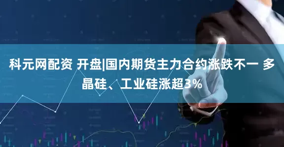 科元网配资 开盘|国内期货主力合约涨跌不一 多晶硅、工业硅涨超3%
