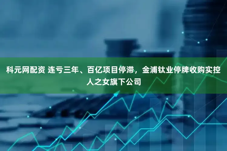 科元网配资 连亏三年、百亿项目停滞，金浦钛业停牌收购实控人之女旗下公司