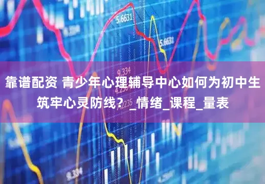 靠谱配资 青少年心理辅导中心如何为初中生筑牢心灵防线？_情绪_课程_量表