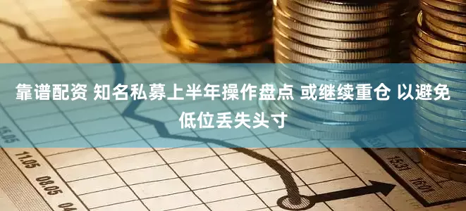 靠谱配资 知名私募上半年操作盘点 或继续重仓 以避免低位丢失头寸