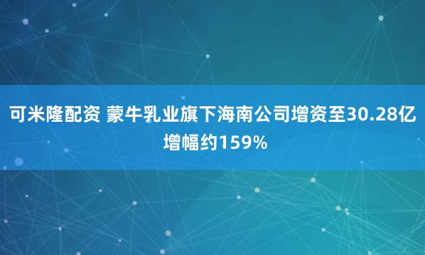 可米隆配资 蒙牛乳业旗下海南公司增资至30.28亿 增幅约159%