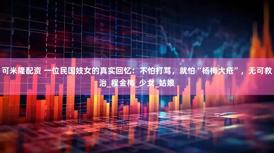 可米隆配资 一位民国妓女的真实回忆：不怕打骂，就怕“杨梅大疮”，无可救治_程金梅_少女_姑娘