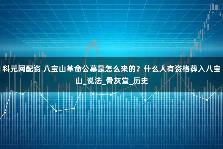 科元网配资 八宝山革命公墓是怎么来的？什么人有资格葬入八宝山_说法_骨灰堂_历史