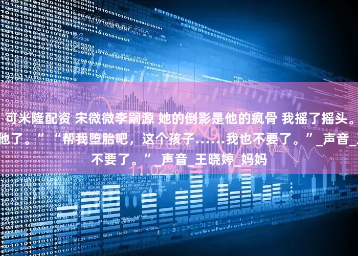 可米隆配资 宋微微李嗣源 她的倒影是他的疯骨 　我摇了摇头。 　　“是我不要他了。” 　　“帮我堕胎吧，这个孩子……我也不要了。”_声音_王晓婷_妈妈