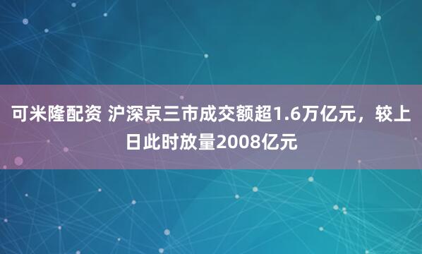 可米隆配资 沪深京三市成交额超1.6万亿元，较上日此时放量2008亿元
