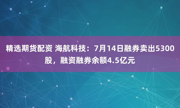 精选期货配资 海航科技：7月14日融券卖出5300股，融资融券余额4.5亿元