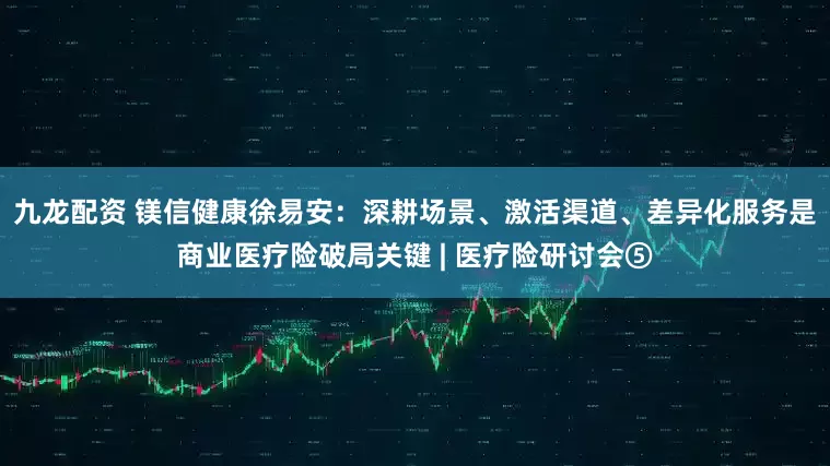 九龙配资 镁信健康徐易安：深耕场景、激活渠道、差异化服务是商业医疗险破局关键 | 医疗险研讨会⑤