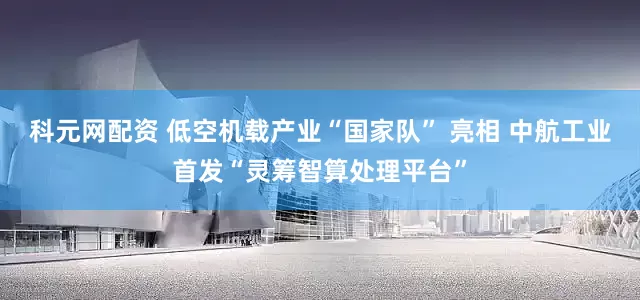 科元网配资 低空机载产业“国家队” 亮相 中航工业首发“灵筹智算处理平台”