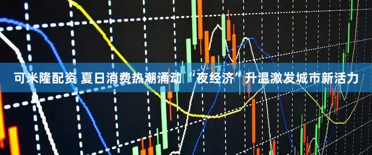 可米隆配资 夏日消费热潮涌动 “夜经济”升温激发城市新活力