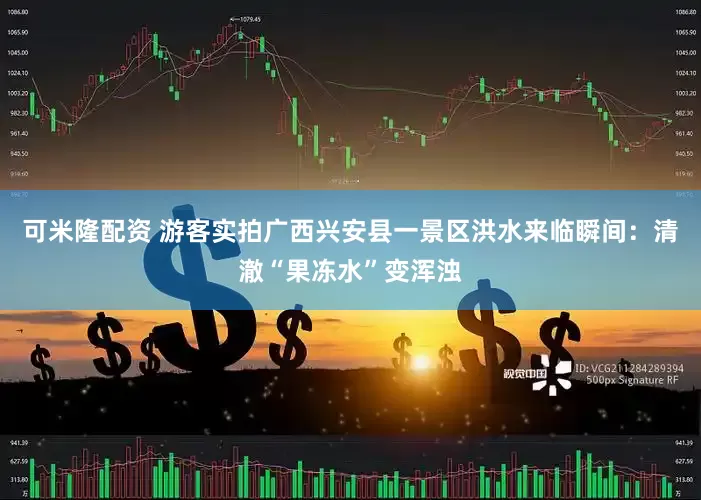 可米隆配资 游客实拍广西兴安县一景区洪水来临瞬间：清澈“果冻水”变浑浊