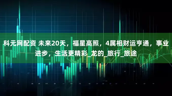 科元网配资 未来20天，福星高照，4属相财运亨通，事业进步，生活更精彩_龙的_旅行_旅途