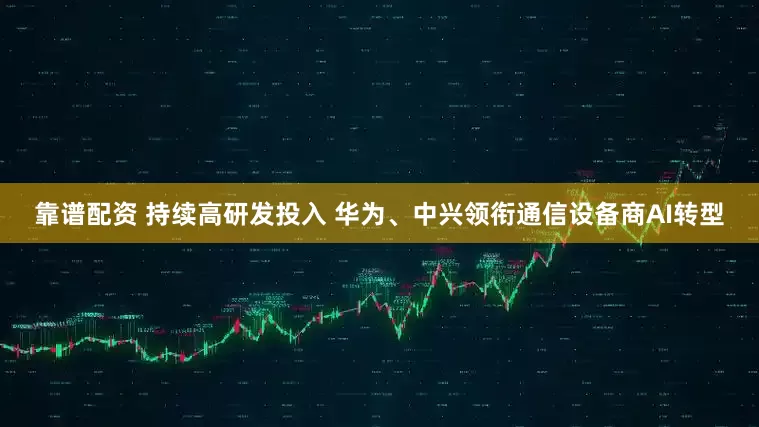 靠谱配资 持续高研发投入 华为、中兴领衔通信设备商AI转型