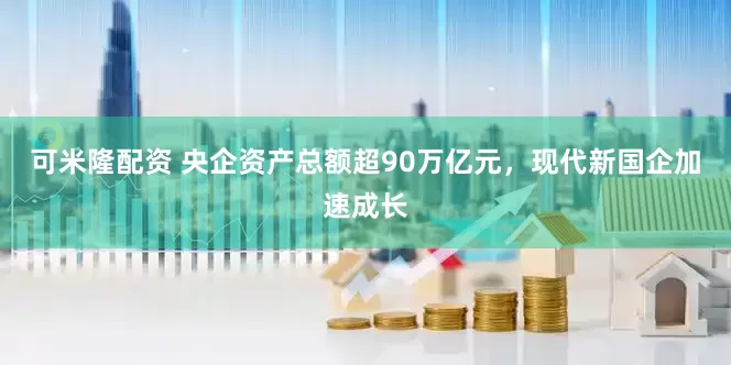可米隆配资 央企资产总额超90万亿元，现代新国企加速成长