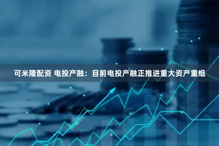 可米隆配资 电投产融：目前电投产融正推进重大资产重组