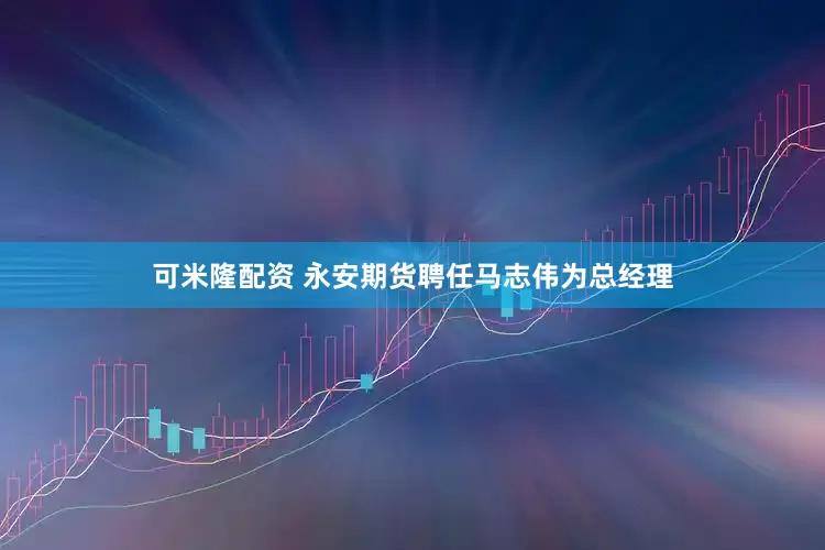 可米隆配资 永安期货聘任马志伟为总经理